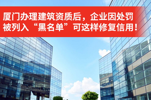 廈門辦理建筑資質后，企業因處罰被列入“黑名單”可這樣修復信用！